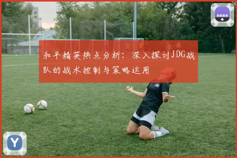 和平精英热点分析：深入探讨JDG战队的战术控制与策略运用