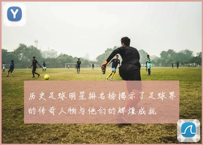 历史足球明星排名榜揭示了足球界的传奇人物与他们的辉煌成就