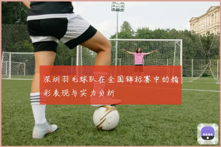 深圳羽毛球队在全国锦标赛中的精彩表现与实力分析