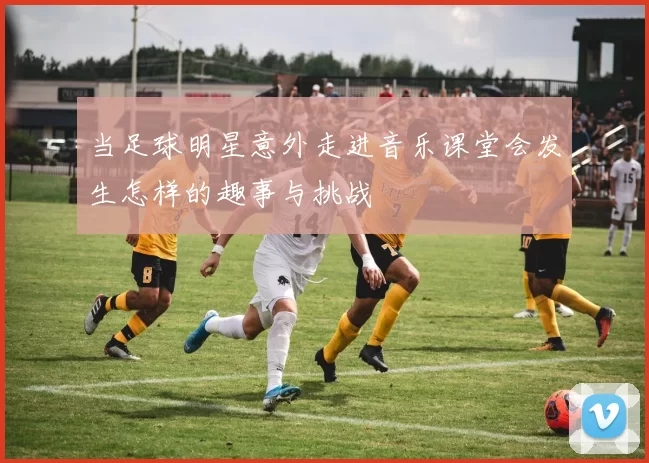 当足球明星意外走进音乐课堂会发生怎样的趣事与挑战