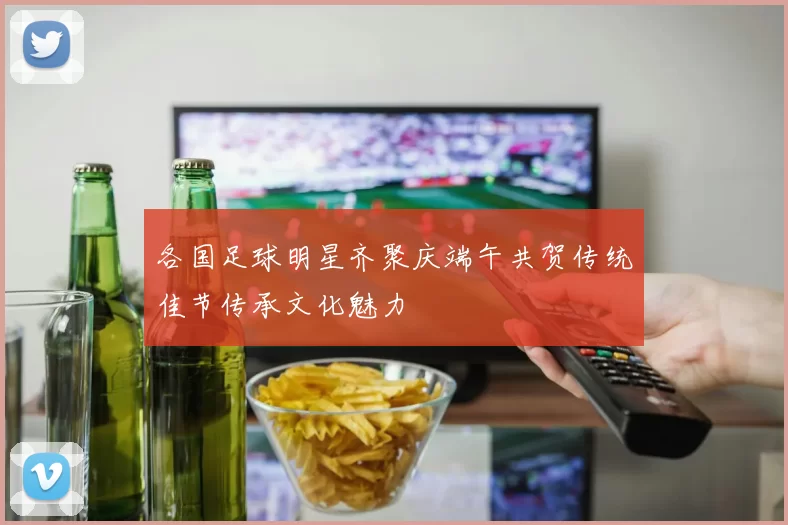 各国足球明星齐聚庆端午共贺传统佳节传承文化魅力