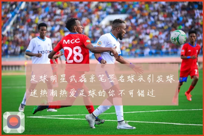足球明星武磊亲笔签名球衣引发球迷热潮热爱足球的你不可错过