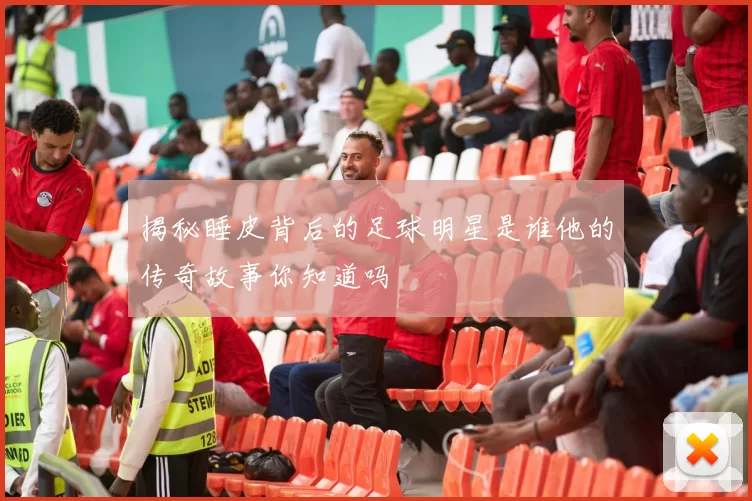 揭秘睡皮背后的足球明星是谁他的传奇故事你知道吗