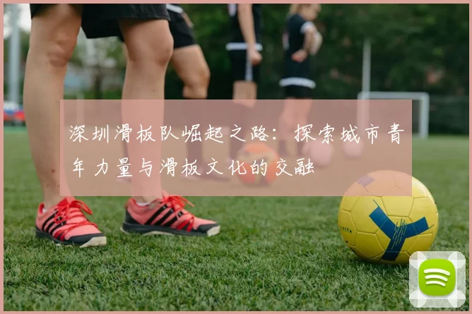 深圳滑板队崛起之路：探索城市青年力量与滑板文化的交融