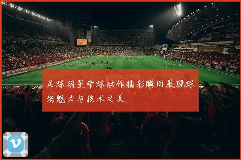 足球明星带球动作精彩瞬间展现球场魅力与技术之美