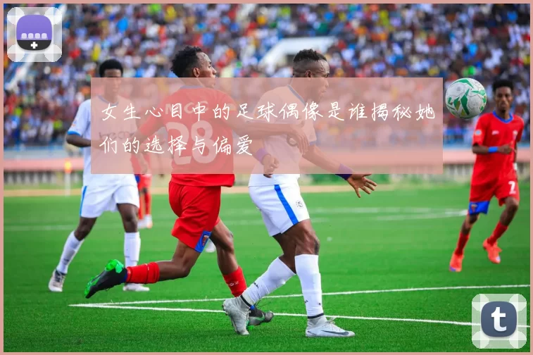 女生心目中的足球偶像是谁揭秘她们的选择与偏爱