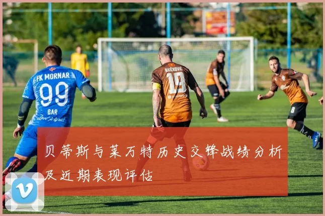 贝蒂斯与莱万特历史交锋战绩分析及近期表现评估