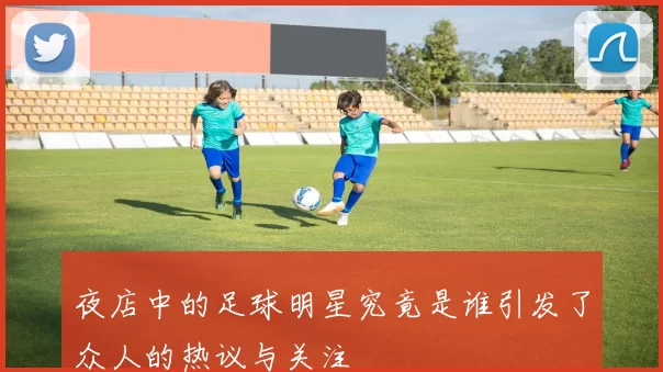 夜店中的足球明星究竟是谁引发了众人的热议与关注