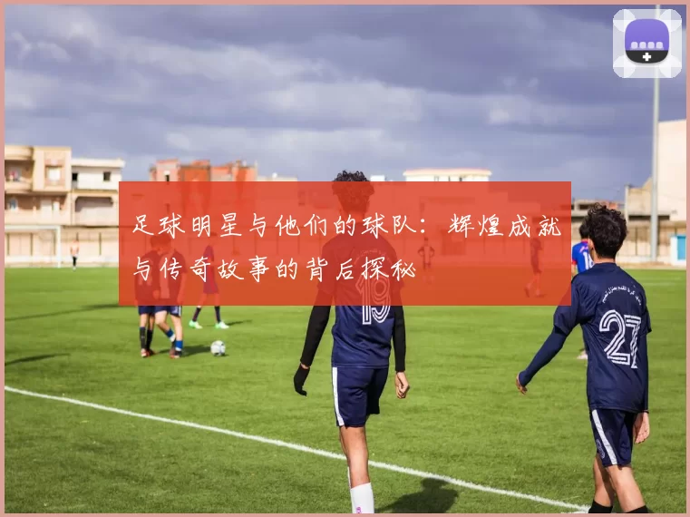 足球明星与他们的球队：辉煌成就与传奇故事的背后探秘