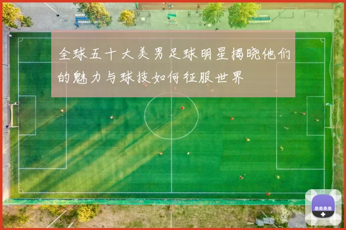 全球五十大美男足球明星揭晓他们的魅力与球技如何征服世界