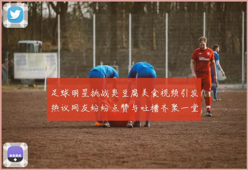 足球明星挑战臭豆腐美食视频引发热议网友纷纷点赞与吐槽齐聚一堂