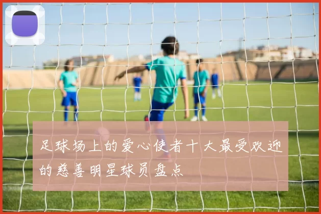 足球场上的爱心使者十大最受欢迎的慈善明星球员盘点
