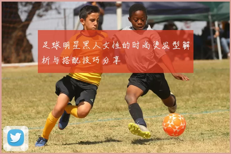 足球明星黑人女性的时尚烫发型解析与搭配技巧分享