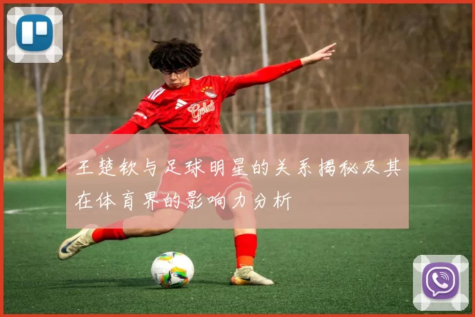 王楚钦与足球明星的关系揭秘及其在体育界的影响力分析