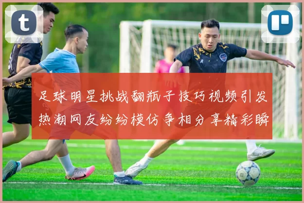 足球明星挑战翻瓶子技巧视频引发热潮网友纷纷模仿争相分享精彩瞬间