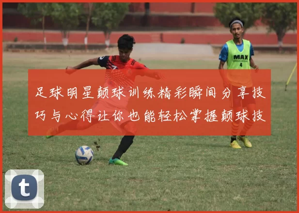 足球明星颠球训练精彩瞬间分享技巧与心得让你也能轻松掌握颠球技巧