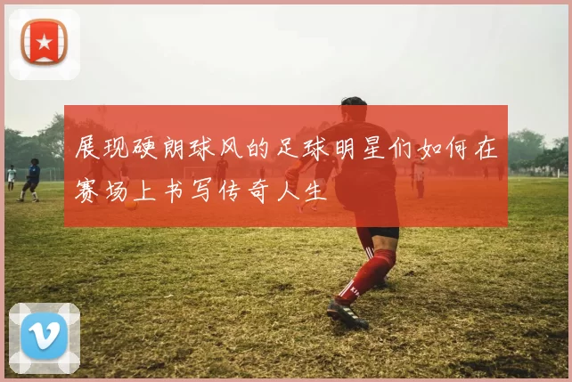 展现硬朗球风的足球明星们如何在赛场上书写传奇人生