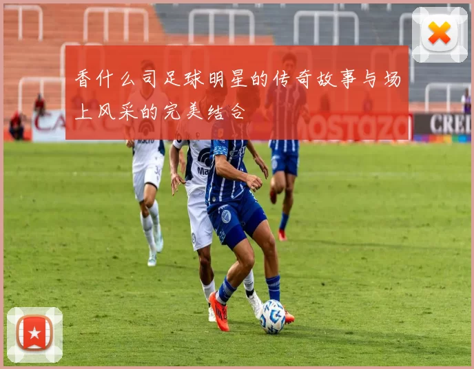 香什么司足球明星的传奇故事与场上风采的完美结合