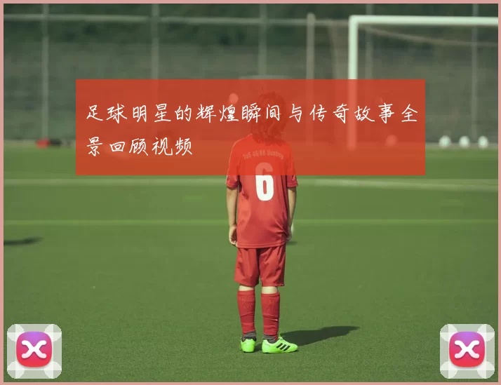 足球明星的辉煌瞬间与传奇故事全景回顾视频