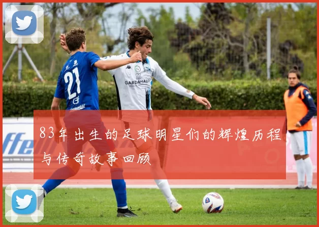 83年出生的足球明星们的辉煌历程与传奇故事回顾