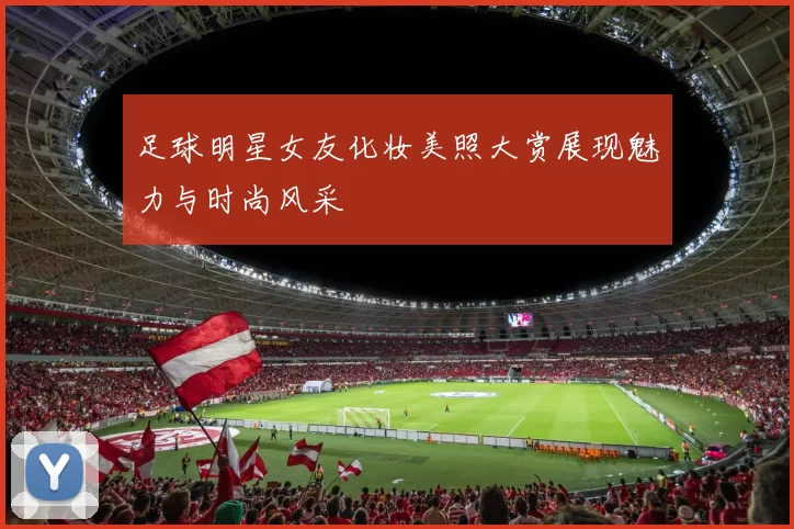 足球明星女友化妆美照大赏展现魅力与时尚风采