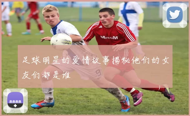 足球明星的爱情故事揭秘他们的女友们都是谁