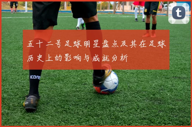 五十二号足球明星盘点及其在足球历史上的影响与成就分析