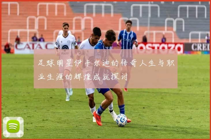 足球明星伊卡尔迪的传奇人生与职业生涯的辉煌成就探讨