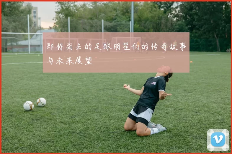 即将离去的足球明星们的传奇故事与未来展望