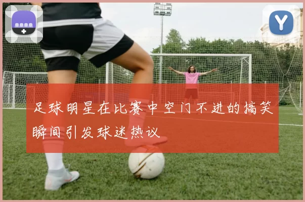 足球明星在比赛中空门不进的搞笑瞬间引发球迷热议