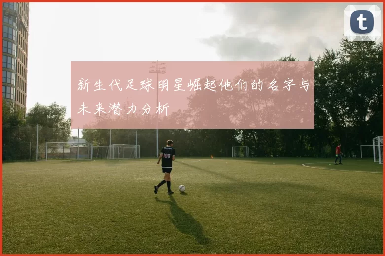 新生代足球明星崛起他们的名字与未来潜力分析