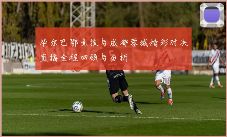 毕尔巴鄂竞技与成都蓉城精彩对决直播全程回顾与分析