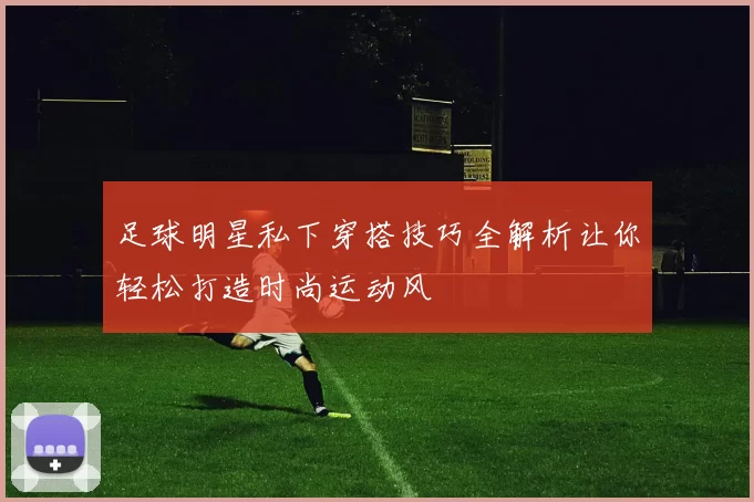 足球明星私下穿搭技巧全解析让你轻松打造时尚运动风