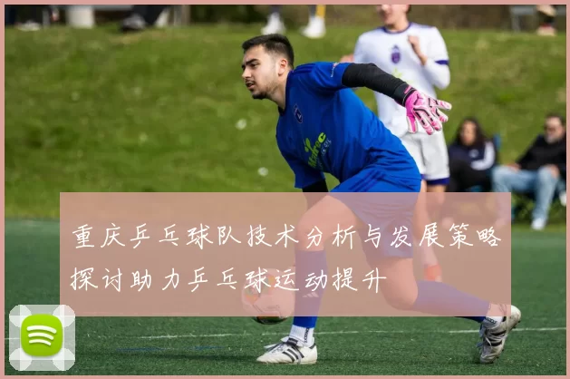 重庆乒乓球队技术分析与发展策略探讨助力乒乓球运动提升