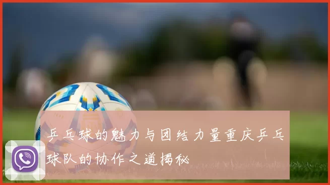 乒乓球的魅力与团结力量重庆乒乓球队的协作之道揭秘