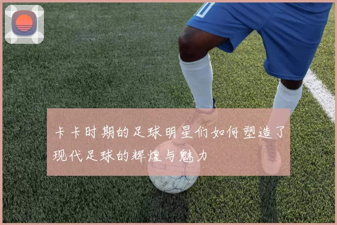 卡卡时期的足球明星们如何塑造了现代足球的辉煌与魅力