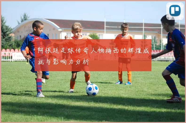 阿根廷足球传奇人物梅西的辉煌成就与影响力分析