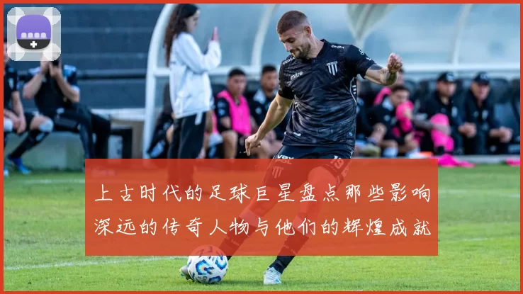 上古时代的足球巨星盘点那些影响深远的传奇人物与他们的辉煌成就