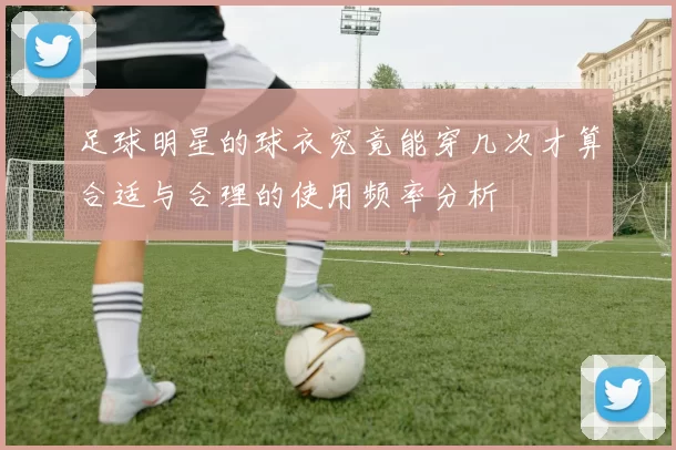 足球明星的球衣究竟能穿几次才算合适与合理的使用频率分析