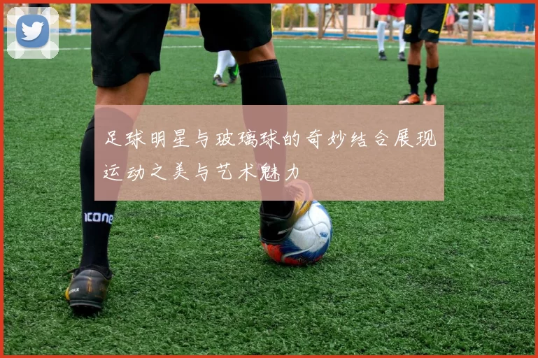 足球明星与玻璃球的奇妙结合展现运动之美与艺术魅力