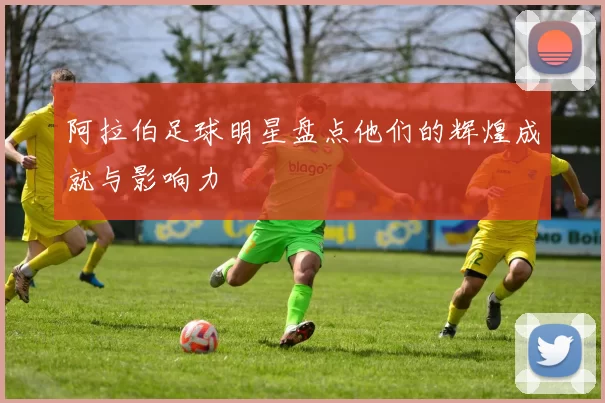 阿拉伯足球明星盘点他们的辉煌成就与影响力