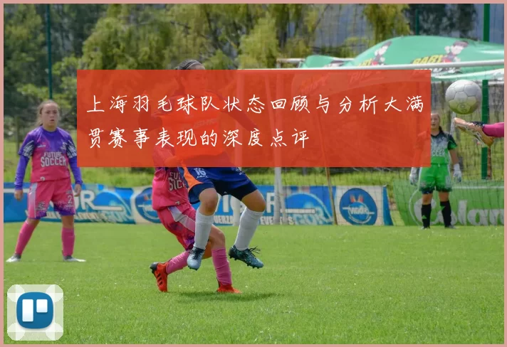 上海羽毛球队状态回顾与分析大满贯赛事表现的深度点评