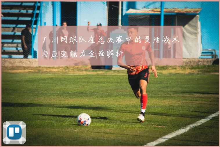 广州网球队在总决赛中的灵活战术与应变能力全面解析
