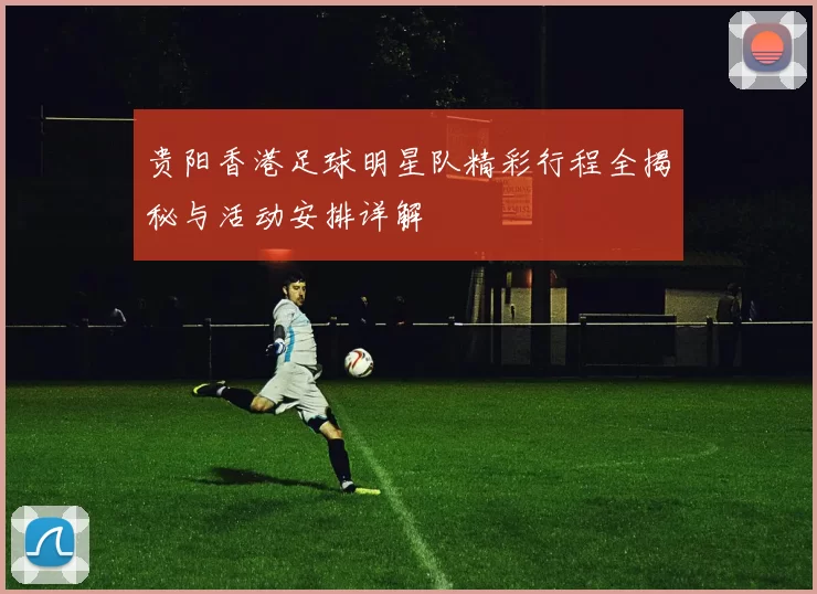 贵阳香港足球明星队精彩行程全揭秘与活动安排详解