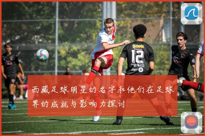 西藏足球明星的名字和他们在足球界的成就与影响力探讨
