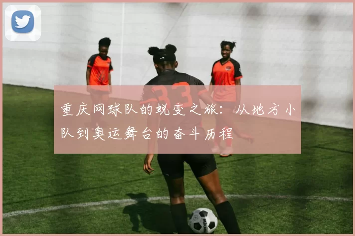 重庆网球队的蜕变之旅：从地方小队到奥运舞台的奋斗历程