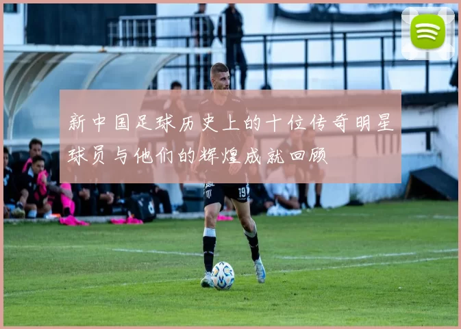 新中国足球历史上的十位传奇明星球员与他们的辉煌成就回顾