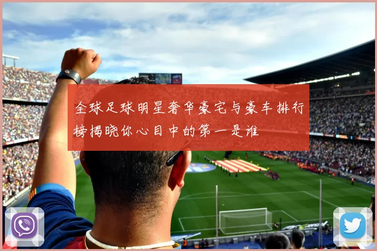 全球足球明星奢华豪宅与豪车排行榜揭晓你心目中的第一是谁