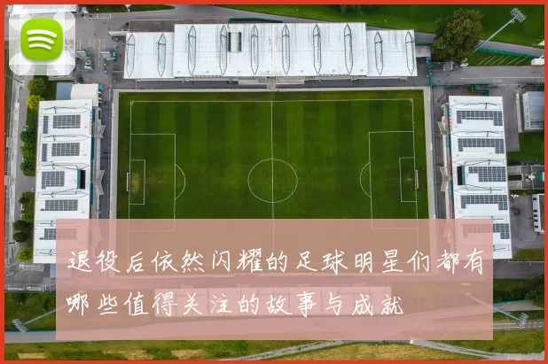 退役后依然闪耀的足球明星们都有哪些值得关注的故事与成就