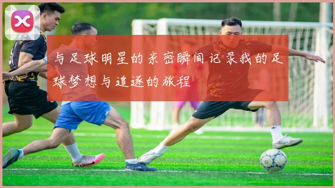 与足球明星的亲密瞬间记录我的足球梦想与追逐的旅程